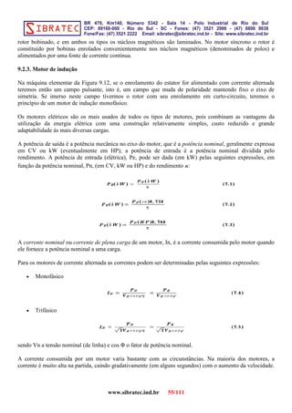 rotor bobinado, e em ambos os tipos os núcleos magnéticos são laminados. No motor síncrono o rotor é
constituído por bobinas enrolados convenientemente nos núcleos magnéticos (denominados de polos) e
alimentados por uma fonte de corrente contínua.
9.2.3. Motor de indução
Na máquina elementar da Figura 9.12, se o enrolamento do estator for alimentado com corrente alternada
teremos então um campo pulsante, isto é, um campo que muda de polaridade mantendo fixo o eixo de
simetria. Se imerso neste campo tivermos o rotor com seu enrolamento em curto-circuito, teremos o
princípio de um motor de indução monofásico.
Os motores elétricos são os mais usados de todos os tipos de motores, pois combinam as vantagens da
utilização da energia elétrica com uma construção relativamente simples, custo reduzido e grande
adaptabilidade às mais diversas cargas.
A potência de saída é a potência mecânica no eixo do motor, que é a potência nominal, geralmente expressa
em CV ou kW (eventualmente em HP); a potência de entrada é a potência nominal dividida pelo
rendimento. A potência de entrada (elétrica), Pe, pode ser dada (em kW) pelas seguintes expressões, em
função da potência nominal, Pn, (em CV, kW ou HP) e do rendimento n:
A corrente nominal ou corrente de plena carga de um motor, In, é a corrente consumida pelo motor quando
ele fornece a potência nominal a uma carga.
Para os motores de corrente alternada as correntes podem ser determinadas pelas seguintes expressões:
• Monofásico
• Trifásico
sendo Vn a tensão nominal (de linha) e cos Φ o fator de potência nominal.
A corrente consumida por um motor varia bastante com as circunstâncias. Na maioria dos motores, a
corrente é muito alta na partida, caindo gradativamente (em alguns segundos) com o aumento da velocidade.
www.sibratec.ind.br 55/111
 