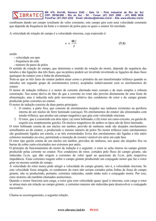 combinam dando um campo resultante de valor constante; este campo gira com uma velocidade constante
que depende da frequência da fonte e o número de polos para os quais o estator foi enrolado.
A velocidade de rotação do campo é a velocidade síncrona, cuja expressão é:
sendo
- velocidade em rpm
- frequência da rede
- número de pares de polos
O sentido de rotação do campo, que determina o sentido de rotação do motor, depende da sequência das
tensões e das ligações das três fases, que na prática poderá ser invertido invertendo as ligações de duas fases
quaisquer do estator com a linha de alimentação.
Note-se que as três fases do estator podem atuar como o primário de um transformador trifásico quando se
introduz um segundo grupo de enrolamentos (rotor), acoplados indutivamente com os enrolamentos do
estator.
O motor de indução trifásico é o motor de corrente alternada mais comum e de mais simples e robusta
construção. Seu nome deriva do fato de que a corrente no rotor não provém diretamente de uma fonte de
alimentação, mas é induzida nele pelo movimento relativo dos condutores do rotor e do campo girante
produzido pelas correntes no estator.
O motor de indução consiste de duas partes principais:
1. O estator, a parte fixa, que consiste de enrolamentos alojados nas ranhuras existentes na periferia
interna de um núcleo de ferro laminado (carcaça). Os enrolamentos do estator são alimentados com
tensão trifásica, que produz um campo magnético que gira com velocidade síncrona.
2. O rotor, que é construído em dois tipos: (a) rotor bobinado; e (b) rotor em curto-circuito, ou gaiola de
esquilo (ou simplesmente gaiola). Os núcleos magnéticos de ambos os tipos são de ferro laminado.
O rotor bobinado consta de um núcleo em tambor, provido de ranhuras onde são alojados enrolamentos
semelhantes ao do estator, e produzindo o mesmo número de polos No motor trifásico estes enrolamentos
são geralmente ligados em estrela, e as três extremidades livres dos enrolamentos são ligadas a três anéis
coletores montados no eixo, permitindo a inserção de resistor variável em série em cada fase.
O rotor tipo gaiola consta de um núcleo em tambor, providos de ranhuras, nas quais são alojados fios ou
barras de cobre curto-circuitados nos extremos por anéis.
O princípio de funcionamento do motor de indução é o seguinte: o rotor se acha imerso no campo girante
produzido pelas corrente no estator. Nos condutores do rotor, cortados pelo fluxo do campo girante, são
induzidas f.e.m. que dão origem a correntes de valor igual ao quociente da f.e.m. pela respectiva
impedância. Estas correntes reagem sobre o campo girante produzindo um conjugado motor que faz o rotor
girar no mesmo sentido do campo.
A velocidade do rotor nunca pode atingir a velocidade do campo girante, isto é, a velocidade síncrona. Se
esta velocidade fosse atingida, os condutores do rotor não seriam cortados pelas linhas de força do campo
girante, não se produzindo, portanto, correntes induzidas, sendo então nulo o conjugado motor. Por isso,
estes motores são também chamados assíncronos.
Quando o motor funciona sem carga, o rotor gira com velocidade quase igual à síncrona; com carga o rotor
se atrasa mais em relação ao campo girante, e correntes maiores são induzidas para desenvolver o conjugado
necessário.
Chama-se escorregamemto, a seguinte relação:
www.sibratec.ind.br 59/111
 
