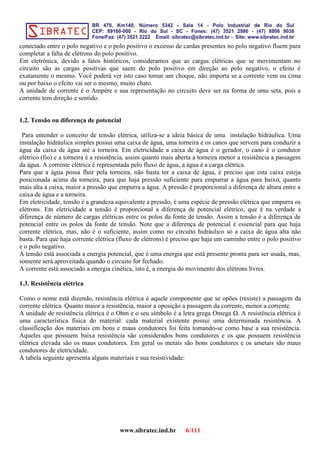 conectado entre o polo negativo e o polo positivo o excesso de cardas presentes no polo negativo fluem para
completar a falta de elétrons do polo positivo.
Em eletrônica, devido a fatos históricos, consideramos que as cargas elétricas que se movimentam no
circuito são as cargas positivas que saem do polo positivo em direção ao polo negativo, o efeito é
exatamente o mesmo. Você poderá ver isto caso tomar um choque, não importa se a corrente vem ou cima
ou por baixo o efeito vai ser o mesmo, muito chato.
A unidade de corrente é o Ampére e sua representação no circuito deve ser na forma de uma seta, pois a
corrente tem direção e sentido.
1.2. Tensão ou diferença de potencial
Para entender o conceito de tensão elétrica, utiliza-se a ideia básica de uma instalação hidráulica. Uma
instalação hidráulica simples possui uma caixa de água, uma torneira e os canos que servem para conduzir a
água da caixa de água até a torneira. Em eletricidade a caixa de água é o gerador, o cano é o condutor
elétrico (fio) e a torneira é a resistência, assim quanto mais aberta a torneira menor a resistência a passagem
da água. A corrente elétrica é representada pelo fluxo de água, a água é a carga elétrica.
Para que a água possa fluir pela torneira, não basta ter a caixa de água, é preciso que esta caixa esteja
posicionada acima da torneira, para que haja pressão suficiente para empurrar a água para baixo, quanto
mais alta a caixa, maior a pressão que empurra a água. A pressão é proporcional a diferença de altura entre a
caixa de água e a torneira.
Em eletricidade, tensão é a grandeza equivalente a pressão, é uma espécie de pressão elétrica que empurra os
elétrons. Em eletricidade a tensão é proporcional a diferença de potencial elétrico, que é na verdade a
diferença de número de cargas elétricas entre os polos da fonte de tensão. Assim a tensão é a diferença de
potencial entre os polos da fonte de tensão. Note que a diferença de potencial é essencial para que haja
corrente elétrica, mas, não é o suficiente, assim como no circuito hidráulico só a caixa de água alta não
basta. Para que haja corrente elétrica (fluxo de elétrons) é preciso que haja um caminho entre o polo positivo
e o polo negativo.
A tensão está associada a energia potencial, que é uma energia que está presente pronta para ser usada, mas,
somente será aproveitada quando o circuito for fechado.
A corrente está associado a energia cinética, isto é, a energia do movimento dos elétrons livres.
1.3. Resistência elétrica
Como o nome está dizendo, resistência elétrica é aquele componente que se opões (resiste) a passagem da
corrente elétrica. Quanto maior a resistência, maior a oposição a passagem da corrente, menor a corrente.
A unidade de resistência elétrica é o Ohm e o seu símbolo é a letra grega Omega . A resistência elétrica é
uma característica física do material: cada material existente possui uma determinada resistência. A
classificação dos materiais em bons e maus condutores foi feita tomando-se como base a sua resistência.
Aqueles que possuem baixa resistência são considerados bons condutores e os que possuem resistência
elétrica elevada são os maus condutores. Em geral os metais são bons condutores e os ametais são maus
condutores de eletricidade.
A tabela seguinte apresenta alguns materiais e sua resistividade:
www.sibratec.ind.br 6/111
 