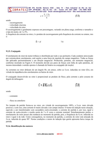 sendo
- escorregamento
- velocidade síncrona
- velocidade do rotor
O escorregamento é geralmente expresso em porcentagem, variando em plena carga, conforme o tamanho e
o tipo do motor, de 1 a 5%.
A frequência da corrente no rotor, é o produto do escorregamento pela frequência da corrente no estator, isto
é:
fr = sf 7.8
9.2.5. Conjugado
O enrolamento do rotor do motor trifásico é distribuído por todo o seu perímetro. Cada condutor atravessado
por corrente,deste enrolamento, está sujeito a uma força de repulsão do campo magnético. Todas as forças
são aplicadas perimetralmente e em direção tangencial. Produzirão, portanto, um momento tangencial,
conforme mostrado na Figura 6. O momento devido aos pares de forças com linha de ação paralelas, de
mesma intensidade e sentido opostos é chamado de binário ou conjugado (de torção)
As correntes no rotor defasam de um ângulo ϴr, em atraso, sobre as f.e.m. induzidas no rotor (Er), em
virtude da impedância dos enrolamentos ou barras do rotor.
O conjugado desenvolvido no rotor é proporcional ao produto do fluxo, pela corrente e pelo cosseno do
ângulo de defasagem:
sendo
- constante
- fluxo no entreferro
No instante da partida forma-se no rotor, em virtude do escorregamento 100%, a f.e.m. mais elevada
possível, e com isso, uma corrente Ir muito elevada e um campo intenso. O motor de indução nesta situação,
equivale a um transformador com secundário curto-circuitado; a corrente de partida é, por isso, igual a
corrente de curto-circuito e resulta assim de 3 a 8 vezes a corrente nominal. Simultaneamente porém, o
enrolamento do rotor possui alta reatância no momento da partida, pois, a frequência da f.e.m. induzida no
rotor é igual à da rede. Como consequência, no momento da partida, a corrente do rotor está atrasada da
f.e.m. induzida de quase 90°. Nestas condições o motor de indução tipo gaiola apresenta baixo torque de
partida.
9.2.6. Identificação dos motores
www.sibratec.ind.br 60/111
 