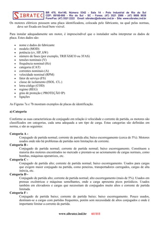 Os motores elétricos possuem uma placa identificadora, colocada pelo fabricante, na qual pelas normas,
deve ser fixada em local bem visível.
Para instalar adequadamente um motor, é imprescindível que o instalador saiba interpretar os dados de
placa. Estes dados são:
• nome e dados do fabricante
• modelo (MOD)
• potência (cv, HP, kW)
• número de fases (por exemplo, TRIFÁSICO ou 3FAS)
• tensões nominais (V)
• frequência nominal (Hz)
• categoria (CAT)
• correntes nominais (A)
• velocidade nominal (RPM)
• fator de serviço (FS)
• classe de isolamento (ISOL. CL.)
• letra-código (COD)
• regime (REG)
• grau de proteção ( PROTEÇÃO IP)
• ligações
As Figuras 7a e 7b mostram exemplos de placas de identificação.
a) Categoria
Conforme as suas características de conjugado em relação à velocidade e corrente de partida, os motores são
classificados em categorias, cada uma adequada a um tipo de carga. Estas categorias são definidas em
norma, e são as seguintes:
Categoria A -
Conjugado de partida normal; corrente de partida alta; baixo escorregamento (cerca de 5%). Motores
usados onde não há problemas de partidas nem limitações de corrente.
Categoria B -
Conjugado de partida normal; corrente de partida normal; baixo escorregamento. Constituem a
maioria dos motores encontrados no mercado e prestam-se ao acionamento de cargas normais, como
bombas, máquinas operatrizes, etc.
Categoria C -
Conjugado de partida alto; corrente de partida normal; baixo escorregamento. Usados para cargas
que exigem maior conjugado na partida, como peneiras, transportadores carregados, cargas de alta
inércia, etc.
Categoria D -
Conjugado de partida alto; corrente de partida normal; alto escorregamento (mais de 5%). Usados em
prensas excêntricas e máquinas semelhantes, onde a carga apresenta picos periódicos. Usados
também em elevadores e cargas que necessitam de conjugados muito altos e corrente de partida
limitada.
Categoria F -
Conjugado de partida baixo; corrente de partida baixo; baixo escorregamento. Pouco usados,
destinam-se a cargas com partidas frequentes, porém sem necessidade de altos conjugados e onde é
importante limitar a corrente de partida.
www.sibratec.ind.br 61/111
 