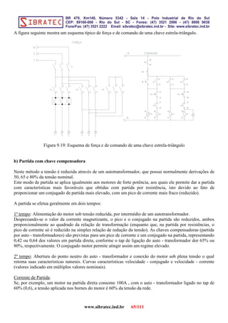 A figura seguinte mostra um esquema típico de força e de comando de uma chave estrela-triângulo.
Figura 9.19: Esquema de força e de comando de uma chave estrela-triângulo
b) Partida com chave compensadora
Neste método a tensão é reduzida através de um autotransformador, que possui normalmente derivações de
50, 65 e 80% da tensão nominal.
Este modo de partida se aplica igualmente aos motores de forte potência, aos quais ele permite dar a partida
com características mais favoráveis que obtidas com partida por resistência, isto devido ao fato de
proporcionar um conjugado de partida mais elevado, com um pico de corrente mais fraco (reduzido).
A partida se efetua geralmente em dois tempos:
1º tempo: Alimentação do motor sob tensão reduzida, por intermédio de um autotransformador.
Desprezando-se o valor da corrente magnetizante, o pico e o conjugado na partida são reduzidos, ambos
proporcionalmente ao quadrado da relação de transformação (enquanto que, na partida por resistências, o
pico de corrente só é reduzido na simples relação de redução da tensão). As chaves compensadoras (partida
por auto - transformadores) são previstas para um pico de corrente e um conjugado na partida, representando
0,42 ou 0,64 dos valores em partida direta, conforme o tap de ligação do auto - transformador dor 65% ou
80%, respectivamente. O conjugado motor permite atingir assim um regime elevado.
2º tempo: Abertura do ponto neutro do auto - transformador e conexão do motor sob plena tensão o qual
retoma suas características naturais. Curvas características velocidade - conjugado e velocidade - corrente
(valores indicado em múltiplos valores nominais).
Corrente de Partida:
Se, por exemplo, um motor na partida direta consome 100A , com o auto - transformador ligado no tap de
60% (0,6), a tensão aplicada nos bornes do motor é 60% da tensão da rede.
www.sibratec.ind.br 65/111
 