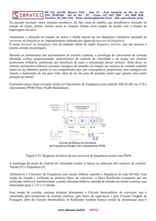 No passado existiam vários sistemas mecânicos, do tipo caixa de câmbio, que possibilitava alteração na
rotação do motor, porém, mesmo assim as rotações obtidas eram sempre de acordo com a relação de
engrenagens da caixa.
Atualmente a alteração na rotação do motor é obtida através de um dispositivo eletrônico chamado de
conversor de frequência ou, impropriamente chamado por alguns de inversor de frequência
O nome inversor de frequência vem da tradução direta do inglês frequency inverter, que não posssui o
mesmo sentido em português.
Baseada na performance dos acionamentos de corrente contínua, a tecnologia de conversores de corrente
alternada evoluiu proporcionando características de controle de velocidade e de torque aos motores
assíncronos trifásicos, usufruindo dos benefícios de custo e manutenção desses motores. Além disso, os
motores assíncronos trifásicos possuem vantagens de tamanho em relação aos motores de corrente contínua
(tanto no seu diâmetro quanto no seu comprimento) que, por consequência, proporciona uma vantagem em
relação a diminuição de seu peso total, além de ter um grau de proteção maior (que garante uma maior
proteção ao motor).
O primeiro passo dessa evolução foram os Conversores de Frequência com controle ESCALAR (ou V/f) e
chaveamento PWM (Pulse Width Modulation).
Circuito de blocos do Conversor
de Frequência Escalar com chaveamento PWM.
Figura 9.23: Diagrama de blocos de um conversor de frequência escalar com PWM
A tecnologia do modo de controle de velocidade escalar se baseia na utilização das variáveis de controle:
Tensão [V] e Frequência [f].
Alimenta-se o Conversor de Frequência com tensão trifásica senoidal e frequência de rede (60 Hz). Esta
tensão de entrada é retificada no primeiro bloco do conversor, o bloco Retificador (composto por um
retificador trifásico), transformando a tensão alternada trifásica senoidal de entrada em tensão contínua com
intensidade igual a 1,35 x V entrada.
Essa tensão de corrente contínua alimenta diretamente o Circuito Intermediário do conversor, que é
constituído pelo barramento de corrente contínua, pelo banco de capacitores e pelo Circuito Chopper de
Frenagem, além do Circuito Intermediário. O Retificador também fornece tensão de alimentação para o
www.sibratec.ind.br 69/111
 