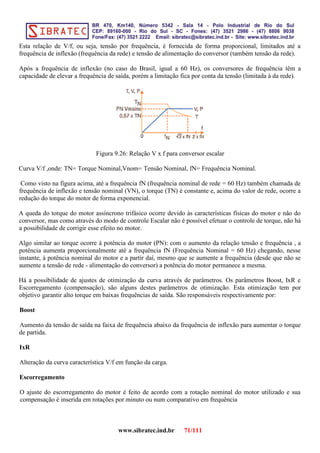Esta relação de V/f, ou seja, tensão por frequência, é fornecida de forma proporcional, limitados até a
frequência de inflexão (frequência da rede) e tensão de alimentação do conversor (também tensão da rede).
Após a frequência de inflexão (no caso do Brasil, igual a 60 Hz), os conversores de frequência têm a
capacidade de elevar a frequência de saída, porém a limitação fica por conta da tensão (limitada à da rede).
Figura 9.26: Relação V x f para conversor escalar
Curva V/f ,onde: TN= Torque Nominal,Vnom= Tensão Nominal, fN= Frequência Nominal.
Como visto na figura acima, até a frequência fN (frequência nominal de rede = 60 Hz) também chamada de
frequência de inflexão e tensão nominal (VN), o torque (TN) é constante e, acima do valor de rede, ocorre a
redução do torque do motor de forma exponencial.
A queda do torque do motor assíncrono trifásico ocorre devido às características físicas do motor e não do
conversor, mas como através do modo de controle Escalar não é possível efetuar o controle de torque, não há
a possibilidade de corrigir esse efeito no motor.
Algo similar ao torque ocorre à potência do motor (PN): com o aumento da relação tensão e frequência , a
potência aumenta proporcionalmente até a frequência fN (Frequência Nominal = 60 Hz) chegando, nesse
instante, à potência nominal do motor e a partir daí, mesmo que se aumente a frequência (desde que não se
aumente a tensão de rede - alimentação do conversor) a potência do motor permanece a mesma.
Há a possibilidade de ajustes de otimização da curva através de parâmetros. Os parâmetros Boost, IxR e
Escorregamento (compensação), são alguns destes parâmetros de otimização. Esta otimização tem por
objetivo garantir alto torque em baixas frequências de saída. São responsáveis respectivamente por:
Boost
Aumento da tensão de saída na faixa de frequência abaixo da frequência de inflexão para aumentar o torque
de partida.
IxR
Alteração da curva característica V/f em função da carga.
Escorregamento
O ajuste do escorregamento do motor é feito de acordo com a rotação nominal do motor utilizado e sua
compensação é inserida em rotações por minuto ou num comparativo em frequência
www.sibratec.ind.br 71/111
 