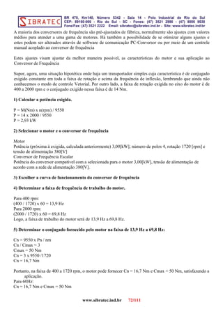 A maioria dos conversores de frequência são pré-ajustados de fábrica, normalmente são ajustes com valores
médios para atender a uma gama de motores. Há também a possibilidade de se otimizar alguns ajustes e
estes podem ser alterados através de software de comunicação PC-Conversor ou por meio de um controle
manual acoplado ao conversor de frequência
Estes ajustes visam ajustar da melhor maneira possível, as características do motor e sua aplicação ao
Conversor de Frequência
Supor, agora, uma situação hipotética onde haja um transportador simples cuja característica é de conjugado
exigido constante em toda a faixa de rotação e acima da frequência de inflexão, lembrando que ainda não
conhecemos o modo de controle Vetorial. Por outro lado, a faixa de rotação exigida no eixo do motor é de
400 a 2000 rpm e o conjugado exigido nessa faixa é de 14 Nm.
1) Calcular a potência exigida.
P = M(Nm) x n(rpm) / 9550
P = 14 x 2000 / 9550
P = 2,93 kW
2) Selecionar o motor e o conversor de frequência
Motor
Potência (próxima à exigida, calculada anteriormente) 3,00[kW], número de polos 4, rotação 1720 [rpm] e
tensão de alimentação 380[V]
Conversor de Frequência Escalar
Potência do conversor compatível com a selecionada para o motor 3,00[kW], tensão de alimentação de
acordo com a rede de alimentação 380[V].
3) Escolher a curva de funcionamento do conversor de frequência
4) Determinar a faixa de frequência de trabalho do motor.
Para 400 rpm:
(400 / 1720) x 60 = 13,9 Hz
Para 2000 rpm:
(2000 / 1720) x 60 = 69,8 Hz
Logo, a faixa de trabalho do motor será de 13,9 Hz a 69,8 Hz.
5) Determinar o conjugado fornecido pelo motor na faixa de 13,9 Hz a 69,8 Hz:
Cn = 9550 x Pn / nm
Cn / Cmax = 3
Cmax = 50 Nm
Cn = 3 x 9550 /1720
Cn = 16,7 Nm
Portanto, na faixa de 400 a 1720 rpm, o motor pode fornecer Cn = 16,7 Nm e Cmax = 50 Nm, satisfazendo a
aplicação.
Para 60Hz:
Cn = 16,7 Nm e Cmax = 50 Nm
www.sibratec.ind.br 72/111
 