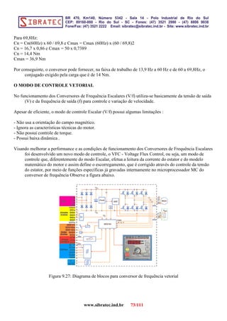 Para 69,8Hz:
Cn = Cn(60Hz) x 60 / 69,8 e Cmax = Cmax (60Hz) x (60 / 69,8)2
Cn = 16,7 x 0,86 e Cmax = 50 x 0,7389
Cn = 14,4 Nm
Cmax = 36,9 Nm
Por conseguinte, o conversor pode fornecer, na faixa de trabalho de 13,9 Hz a 60 Hz e de 60 a 69,8Hz, o
conjugado exigido pela carga que é de 14 Nm.
O MODO DE CONTROLE VETORIAL
No funcionamento dos Conversores de Frequência Escalares (V/f) utiliza-se basicamente da tensão de saída
(V) e da frequência de saída (f) para controle e variação de velocidade.
Apesar de eficiente, o modo de controle Escalar (V/f) possui algumas limitações :
- Não usa a orientação do campo magnético.
- Ignora as características técnicas do motor.
- Não possui controle de torque.
- Possui baixa dinâmica .
Visando melhorar a performance e as condições de funcionamento dos Conversores de Frequência Escalares
foi desenvolvido um novo modo de controle, o VFC - Voltage Flux Control, ou seja, um modo de
controle que, diferentemente do modo Escalar, efetua a leitura da corrente do estator e do modelo
matemático do motor e assim define o escorregamento, que é corrigido através do controle da tensão
do estator, por meio de funções específicas já gravadas internamente no microprocessador MC do
conversor de frequência Observe a figura abaixo.
Figura 9.27: Diagrama de blocos para conversor de frequência vetorial
www.sibratec.ind.br 73/111
 