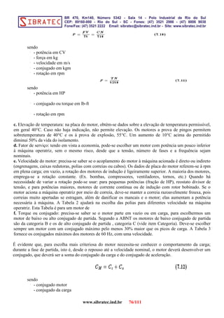 sendo
- potência em CV
- força em kg
- velocidade em m/s
- conjugado em kgm
- rotação em rpm
sendo
- potência em HP
- conjugado ou torque em lb-ft
- rotação em rpm
c. Elevação de temperatura: na placa do motor, obtém-se dados sobre a elevação de temperatura permissível,
em geral 40°C. Caso não haja indicação, não permite elevação. Os motores a prova de pingos permitem
sobretemperatura de 40°C e os à prova de explosão, 55°C. Um aumento de 10°C acima do permitido
diminui 50% da vida do isolamento.
d. Fator de serviço: tendo em vista a economia, pode-se escolher um motor com potência um pouco inferior
à máquina operatriz, sem o mesmo risco, desde que a tensão, número de fases e a frequência sejam
nominais.
e. Velocidade do motor: precisa-se saber se o acoplamento do motor à máquina acionada é direto ou indireto
(engrenagens, caixas redutoras, polias com correias ou cabos). Os dados de placa do motor referem-se à rpm
em plena carga; em vazio, a rotação dos motores de indução é ligeiramente superior. A maioria dos motores,
emprega-se a rotação constante. (Ex. bombas, compressores, ventiladores, tornos, etc.) Quando há
necessidade de variar a rotação pode-se usar: para pequenas potências (fração de HP), reostato divisor de
tensão, e para potências maiores, motores de corrente contínua ou de indução com rotor bobinado. Se o
motor aciona a máquina operatriz por meio de correia, deve-se manter a correia razoavelmente frouxa, pois
correias muito apertadas se estragam, além de danificar os mancais e o motor; elas aumentam a potência
necessária à máquina. A Tabela 2 ajudará na escolha das polias para diferentes velocidade na máquina
operatriz. Esta Tabela é para um motor de
f. Torque ou conjugado: precisa-se saber se o motor parte em vazio ou em carga, para escolhermos um
motor de baixo ou alto conjugado de partida. Segundo a ABNT os motores de baixo conjugado de partida
são da categoria B e os de alto conjugado de partida , categoria C (vide item Categoria). Deve-se escolher
sempre um motor com um conjugado máximo pelo menos 30% maior que os picos de carga. A Tabela 3
fornece os conjugados máximos dos motores de 60 Hz, com uma velocidade.
É evidente que, para escolha mais criteriosa do motor necessita-se conhecer o comportamento da carga;
durante a fase de partida, isto é, desde o repouso até a velocidade nominal, o motor deverá desenvolver um
conjugado, que deverá ser a soma do conjugado da carga e do conjugado de aceleração.
sendo
- conjugado motor
- conjugado da carga
www.sibratec.ind.br 76/111
 