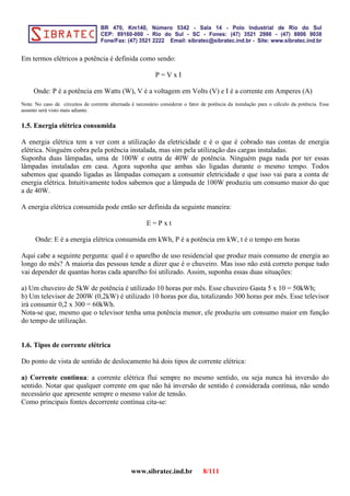 Em termos elétricos a potência é definida como sendo:
P = V x I
Onde: P é a potência em Watts (W), V é a voltagem em Volts (V) e I é a corrente em Amperes (A)
Nota: No caso de circuitos de corrente alternada é necessário considerar o fator de potência da instalação para o cálculo da potência. Esse
assunto será visto mais adiante.
1.5. Energia elétrica consumida
A energia elétrica tem a ver com a utilização da eletricidade e é o que é cobrado nas contas de energia
elétrica. Ninguém cobra pela potência instalada, mas sim pela utilização das cargas instaladas.
Suponha duas lâmpadas, uma de 100W e outra de 40W de potência. Ninguém paga nada por ter essas
lâmpadas instaladas em casa. Agora suponha que ambas são ligadas durante o mesmo tempo. Todos
sabemos que quando ligadas as lâmpadas começam a consumir eletricidade e que isso vai para a conta de
energia elétrica. Intuitivamente todos sabemos que a lâmpada de 100W produziu um consumo maior do que
a de 40W.
A energia elétrica consumida pode então ser definida da seguinte maneira:
E = P x t
Onde: E é a energia elétrica consumida em kWh, P é a potência em kW, t é o tempo em horas
Aqui cabe a seguinte pergunta: qual é o aparelho de uso residencial que produz mais consumo de energia ao
longo do mês? A maioria das pessoas tende a dizer que é o chuveiro. Mas isso não está correto porque tudo
vai depender de quantas horas cada aparelho foi utilizado. Assim, suponha essas duas situações:
a) Um chuveiro de 5kW de potência é utilizado 10 horas por mês. Esse chuveiro Gasta 5 x 10 = 50kWh;
b) Um televisor de 200W (0,2kW) é utilizado 10 horas por dia, totalizando 300 horas por mês. Esse televisor
irá consumir 0,2 x 300 = 60kWh.
Nota-se que, mesmo que o televisor tenha uma potência menor, ele produziu um consumo maior em função
do tempo de utilização.
1.6. Tipos de corrente elétrica
Do ponto de vista de sentido de deslocamento há dois tipos de corrente elétrica:
a) Corrente continua: a corrente elétrica flui sempre no mesmo sentido, ou seja nunca há inversão do
sentido. Notar que qualquer corrente em que não há inversão de sentido é considerada contínua, não sendo
necessário que apresente sempre o mesmo valor de tensão.
Como principais fontes decorrente contínua cita-se:
www.sibratec.ind.br 8/111
 