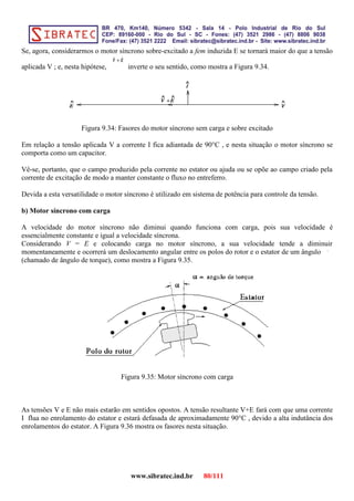 Se, agora, considerarmos o motor síncrono sobre-excitado a fem induzida E se tornará maior do que a tensão
aplicada V ; e, nesta hipótese, inverte o seu sentido, como mostra a Figura 9.34.
Figura 9.34: Fasores do motor síncrono sem carga e sobre excitado
Em relação a tensão aplicada V a corrente I fica adiantada de 90°C , e nesta situação o motor síncrono se
comporta como um capacitor.
Vê-se, portanto, que o campo produzido pela corrente no estator ou ajuda ou se opõe ao campo criado pela
corrente de excitação de modo a manter constante o fluxo no entreferro.
Devida a esta versatilidade o motor síncrono é utilizado em sistema de potência para controle da tensão.
b) Motor síncrono com carga
A velocidade do motor síncrono não diminui quando funciona com carga, pois sua velocidade é
essencialmente constante e igual a velocidade síncrona.
Considerando V = E e colocando carga no motor síncrono, a sua velocidade tende a diminuir
momentaneamente e ocorrerá um deslocamento angular entre os polos do rotor e o estator de um ângulo
(chamado de ângulo de torque), como mostra a Figura 9.35.
Figura 9.35: Motor síncrono com carga
As tensões V e E não mais estarão em sentidos opostos. A tensão resultante V+E fará com que uma corrente
I flua no enrolamento do estator e estará defasada de aproximadamente 90°C , devido a alta indutância dos
enrolamentos do estator. A Figura 9.36 mostra os fasores nesta situação.
www.sibratec.ind.br 80/111
 