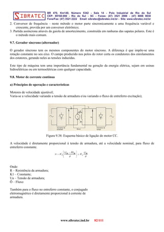 2. Conversor de frequência – neste método o motor parte sincronicamente a uma frequência variável e
crescente, provida por um conversor eletrônico;
3. Partida assíncrona através da gaiola de amortecimento, construída em ranhuras das sapatas polares. Este é
o método mais comum.
9.7. Gerador síncrono (alternador)
O gerador síncrono tem os mesmos componentes do motor síncrono. A diferença é que impõe-se uma
rotação constante no seu eixo. O campo produzido nos polos do rotor corta os condutores dos enrolamentos
dos estatores, gerando neles as tensões induzidas.
Este tipo de máquina tem uma importância fundamental na geração da energia elétrica, sejam em usinas
hidroelétricas ou em termoelétricas com qualquer capacidade.
9.8. Motor de corrente contínua
a) Princípios de operação e características
Motores de velocidade ajustável;
Varia-se a velocidade variando a tensão de armadura e/ou variando o fluxo de entreferro excitação);
Figura 9.38: Esquema básico de ligação do motor CC.
A velocidade é diretamente proporcional à tensão de armadura, até a velocidade nominal, para fluxo de
entreferro constante.
Onde:
R – Resistência da armadura;
K1 – Constante;
Ua – Tensão de armadura;
Ö – Fluxo
Também para o fluxo no entreferro constante, o conjugado
eletromagnético é diretamente proporcional à corrente de
armadura.
www.sibratec.ind.br 82/111
 