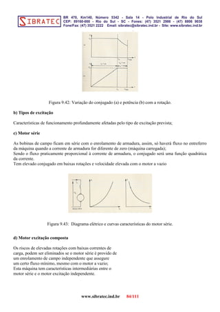 Figura 9.42: Variação do conjugado (a) e potência (b) com a rotação.
b) Tipos de excitação
Características de funcionamento profundamente afetadas pelo tipo de excitação prevista;
c) Motor série
As bobinas de campo ficam em série com o enrolamento de armadura, assim, só haverá fluxo no entreferro
da máquina quando a corrente de armadura for diferente de zero (máquina carregada);
Sendo o fluxo praticamente proporcional à corrente de armadura, o conjugado será uma função quadrática
da corrente.
Tem elevado conjugado em baixas rotações e velocidade elevada com o motor a vazio
Figura 9.43: Diagrama elétrico e curvas características do motor série.
d) Motor excitação composta
Os riscos de elevadas rotações com baixas correntes de
carga, podem ser eliminados se o motor série é provido de
um enrolamento de campo independente que assegure
um certo fluxo mínimo, mesmo com o motor a vazio;
Esta máquina tem características intermediárias entre o
motor série e o motor excitação independente.
www.sibratec.ind.br 84/111
 