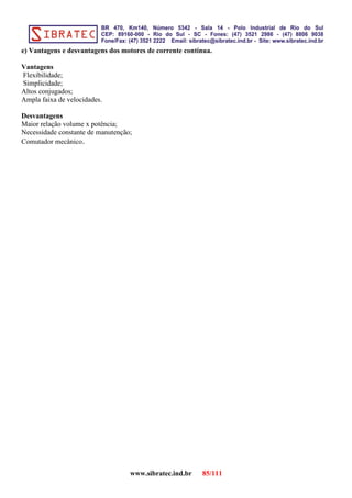 e) Vantagens e desvantagens dos motores de corrente contínua.
Vantagens
Flexibilidade;
Simplicidade;
Altos conjugados;
Ampla faixa de velocidades.
Desvantagens
Maior relação volume x potência;
Necessidade constante de manutenção;
Comutador mecânico.
www.sibratec.ind.br 85/111
 