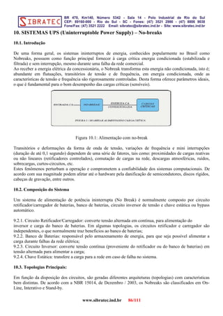 10. SISTEMAS UPS (Uninterruptoble Power Supply) – No-breaks
10.1. Introdução
De uma forma geral, os sistemas ininterruptos de energia, conhecidos popularmente no Brasil como
Nobreaks, possuem como função principal fornecer à carga crítica energia condicionada (estabilizada e
filtrada) e sem interrupção, mesmo durante uma falha da rede comercial.
Ao receber a energia elétrica da concessionária, o Nobreak transforma esta energia não condicionada, isto é;
abundante em flutuações, transitórios de tensão e de frequência, em energia condicionada, onde as
características de tensão e frequência são rigorosamente controladas. Desta forma oferece parâmetros ideais,
o que é fundamental para o bom desempenho das cargas críticas (sensíveis).
Figura 10.1: Alimentação com no-break
Transitórios e deformações da forma de onda de tensão, variações de frequência e mini interrupções
(duração de até 0,1 segundo) dependem de uma série de fatores, tais como: proximidades de cargas reativas
ou não lineares (retificadores controlados), comutação de cargas na rede, descargas atmosféricas, ruídos,
sobrecargas, curtos-circuitos, etc.
Estes fenômenos perturbam a operação e comprometem a confiabilidade dos sistemas computacionais. De
acordo com sua magnitude podem afetar até o hardware pela danificação de semicondutores, discos rígidos,
cabeças de gravação, entre outros.
10.2. Composição do Sistema
Um sistema de alimentação de potência ininterrupta (No Break) é normalmente composto por circuito
retificador/carregador de baterias, banco de baterias, circuito inversor de tensão e chave estática ou bypass
automático.
9.2.1. Circuito Retificador/Carregador: converte tensão alternada em contínua, para alimentação do
inversor e carga do banco de baterias. Em algumas topologias, os circuitos retificador e carregador são
independentes, o que normalmente traz benefícios ao banco de baterias;
9.2.2. Banco de Baterias: responsável pelo armazenamento de energia, para que seja possível alimentar a
carga durante falhas da rede elétrica;
9.2.3. Circuito Inversor: converte tensão contínua (proveniente do retificador ou do banco de baterias) em
tensão alternada para alimentar a carga;
9.2.4. Chave Estática: transfere a carga para a rede em caso de falha no sistema.
10.3. Topologias Principais:
Em função da disposição dos circuitos, são geradas diferentes arquiteturas (topologias) com características
bem distintas. De acordo com a NBR 15014, de Dezembro / 2003, os Nobreaks são classificados em On-
Line, Interativo e Stand-by.
www.sibratec.ind.br 86/111
 