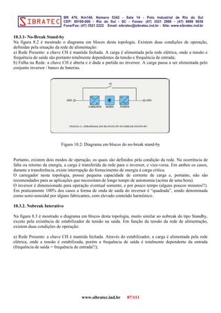 10.3.1- No-Break Stand-by
Na figura 8.2 é mostrado o diagrama em blocos desta topologia. Existem duas condições de operação,
definidas pela situação da rede de alimentação:
a) Rede Presente: a chave CH é mantida fechada. A carga é alimentada pela rede elétrica, onde a tensão e
frequência de saída são portanto totalmente dependentes da tensão e frequência de entrada;
b) Falha na Rede: a chave CH é aberta e é dada a partida no inversor. A carga passa a ser alimentada pelo
conjunto inversor / banco de baterias.
Figura 10.2: Diagrama em blocos do no-break stand-by
Portanto, existem dois modos de operação, os quais são definidos pela condição da rede. Na ocorrência de
falta ou retorno da energia, a carga é transferida da rede para o inversor, e vice-versa. Em ambos os casos,
durante a transferência, existe interrupção do fornecimento de energia à carga crítica.
O carregador nesta topologia, possui pequena capacidade de corrente de carga e, portanto, não são
recomendados para as aplicações que necessitam de longo tempo de autonomia (acima de uma hora).
O inversor é dimensionado para operação eventual somente, e por pouco tempo (alguns poucos minutos!!).
Em praticamente 100% dos casos a forma de onda de saída do inversor é “quadrada”, sendo denominada
como semi-senoidal por alguns fabricantes, com elevado conteúdo harmônico.
10.3.2. Nobreak Interativo
Na figura 8.3 é mostrado o diagrama em blocos desta topologia, muito similar ao nobreak do tipo Standby,
exceto pela existência de estabilizador de tensão na saída. Em função da tensão da rede de alimentação,
existem duas condições de operação:
a) Rede Presente: a chave CH é mantida fechada. Através do estabilizador, a carga é alimentada pela rede
elétrica, onde a tensão é estabilizada, porém a frequência de saída é totalmente dependente da entrada
(frequência de saída = frequência de entrada!!);
www.sibratec.ind.br 87/111
 