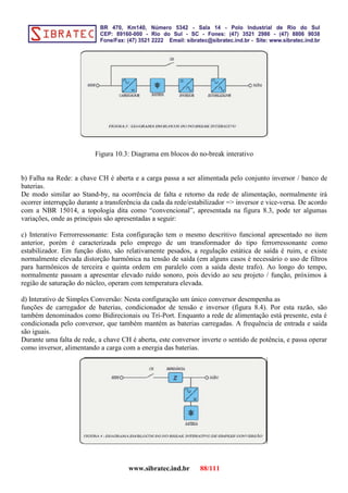 Figura 10.3: Diagrama em blocos do no-break interativo
b) Falha na Rede: a chave CH é aberta e a carga passa a ser alimentada pelo conjunto inversor / banco de
baterias.
De modo similar ao Stand-by, na ocorrência de falta e retorno da rede de alimentação, normalmente irá
ocorrer interrupção durante a transferência da cada da rede/estabilizador => inversor e vice-versa. De acordo
com a NBR 15014, a topologia dita como “convencional”, apresentada na figura 8.3, pode ter algumas
variações, onde as principais são apresentadas a seguir:
c) Interativo Ferrorressonante: Esta configuração tem o mesmo descritivo funcional apresentado no item
anterior, porém é caracterizada pelo emprego de um transformador do tipo ferrorressonante como
estabilizador. Em função disto, são relativamente pesados, a regulação estática de saída é ruim, e existe
normalmente elevada distorção harmônica na tensão de saída (em alguns casos é necessário o uso de filtros
para harmônicos de terceira e quinta ordem em paralelo com a saída deste trafo). Ao longo do tempo,
normalmente passam a apresentar elevado ruído sonoro, pois devido ao seu projeto / função, próximos à
região de saturação do núcleo, operam com temperatura elevada.
d) Interativo de Simples Conversão: Nesta configuração um único conversor desempenha as
funções de carregador de baterias, condicionador de tensão e inversor (figura 8.4). Por esta razão, são
também denominados como Bidirecionais ou Tri-Port. Enquanto a rede de alimentação está presente, esta é
condicionada pelo conversor, que também mantém as baterias carregadas. A frequência de entrada e saída
são iguais.
Durante uma falta de rede, a chave CH é aberta, este conversor inverte o sentido de potência, e passa operar
como inversor, alimentando a carga com a energia das baterias.
www.sibratec.ind.br 88/111
 