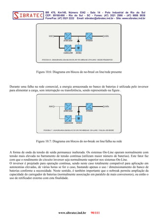 Figura 10.6: Diagrama em blocos do no-breal on line/rede presente
Durante uma falha na rede comercial, a energia armazenada no banco de baterias é utilizada pelo inversor
para alimentar a carga, sem interrupção ou transferência, sendo representado na figura .
Figura 10.7: Diagrama em blocos do no-break on line/falha na rede
A forma de onda da tensão de saída permanece inalterada. Os sistemas On-Line operam normalmente com
tensão mais elevada no barramento de tensão contínua (utilizam maior número de baterias). Este fator faz
com que o rendimento do circuito inversor seja normalmente superior nos sistemas On-Line.
O inversor é projetado para operação contínua, sendo neste caso totalmente compatível para aplicação em
autonomias elevadas, de várias horas se for o caso, bastando apenas o uso / dimensionamento do banco de
baterias conforme a necessidade. Neste sentido, é também importante que o nobreak permita ampliação da
capacidade do carregador de baterias (normalmente associação em paralelo de mais conversores), ou então o
uso de retificador externo com esta finalidade.
www.sibratec.ind.br 90/111
 