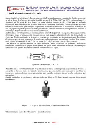 11. Retificadores de corrente alternada
A energia elétrica, hoje disponível em grande quantidade graças às extensas redes de distribuição, apresenta-
se sob a forma de Corrente Alternada Senoidal, em geral de 380V, 220V ou 127V (valores eficazes) e
frequência de 50 ou 60 Hz (No Brasil, em redes públicas, sempre 60 Hz) . Esta pode ser utilizada
diretamente para acionamento de motores, aquecimento resistivo e iluminação. Outras aplicações requerem
corrente contínua como, por exemplo, os processos eletrolíticos industriais, o acionamento de motores de
alto conjugado de partida (utilizados em tração elétrica e controles industriais), carregadores de bateria e a
alimentação de praticamente todos os circuitos eletrônicos.
A obtenção de corrente contínua, a partir da corrente alternada disponível, é indispensável nos equipamentos
eletrônicos. Estes, invariavelmente, possuem um ou mais circuitos chamados Fontes de Alimentação ou
Fontes de Tensão, destinados a fornecer as polarizações necessárias ao funcionamento dos dispositivos
eletrônicos. Aos circuitos ou sistemas destinados a transformar corrente alternada em contínua da-se o nome
genérico de Conversores C.A. - C.C. (ou em inglês, A.C. – D.C, alternate current – direct current).
Para obtenção de corrente contínua em escala industrial (acima de dezenas de quilowatts), utilizam-se
conversores constituídos de grupos motor-gerador em que o motor de corrente alternada é acionado pela
rede e move um gerador de corrente contínua, como mostrado na figura.
Figura 11.1: Conversores C.A. - C.C.
Para obtenção de corrente contínua em pequena escala, como na alimentação de equipamentos eletrônicos a
conversão se faz por meio dos circuitos retificadores, que em muitos casos começam a substituir os
conversores eletromecânicos (motor-gerador) até para elevadas potências, devido ao alto rendimento que
apresentam.
Quando eletrônicos os retificadores utilizam diodos ou tiristores. Na figura abaixo aspectos típicos destes
componentes.
Figura 11.2: Aspecto típico de diodos e de tiristores industriais
O funcionamento básico dos retificadores é mostrado abaixo:
www.sibratec.ind.br 91/111
 