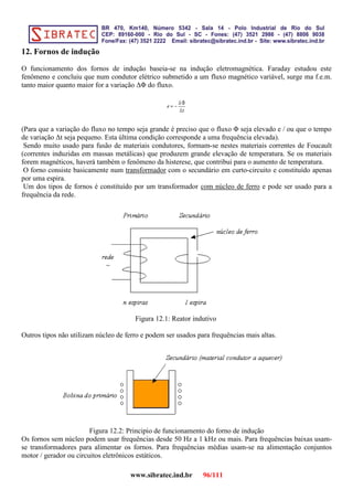 12. Fornos de indução
O funcionamento dos fornos de indução baseia-se na indução eletromagnética. Faraday estudou este
fenômeno e concluiu que num condutor elétrico submetido a um fluxo magnético variável, surge ma f.e.m.
tanto maior quanto maior for a variação ∆Φ do fluxo.
(Para que a variação do fluxo no tempo seja grande é preciso que o fluxo Φ seja elevado e / ou que o tempo
de variação ∆t seja pequeno. Esta última condição corresponde a uma frequência elevada).
Sendo muito usado para fusão de materiais condutores, formam-se nestes materiais correntes de Foucault
(correntes induzidas em massas metálicas) que produzem grande elevação de temperatura. Se os materiais
forem magnéticos, haverá também o fenômeno da histerese, que contribui para o aumento de temperatura.
O forno consiste basicamente num transformador com o secundário em curto-circuito e constituído apenas
por uma espira.
Um dos tipos de fornos é constituído por um transformador com núcleo de ferro e pode ser usado para a
frequência da rede.
Figura 12.1: Reator indutivo
Outros tipos não utilizam núcleo de ferro e podem ser usados para frequências mais altas.
Figura 12.2: Principio de funcionamento do forno de indução
Os fornos sem núcleo podem usar frequências desde 50 Hz a 1 kHz ou mais. Para frequências baixas usam-
se transformadores para alimentar os fornos. Para frequências médias usam-se na alimentação conjuntos
motor / gerador ou circuitos eletrônicos estáticos.
www.sibratec.ind.br 96/111
 