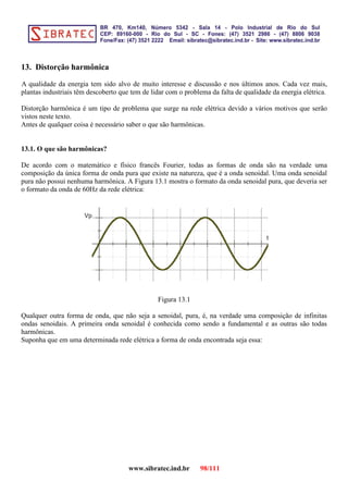 13. Distorção harmônica
A qualidade da energia tem sido alvo de muito interesse e discussão e nos últimos anos. Cada vez mais,
plantas industriais têm descoberto que tem de lidar com o problema da falta de qualidade da energia elétrica.
Distorção harmônica é um tipo de problema que surge na rede elétrica devido a vários motivos que serão
vistos neste texto.
Antes de qualquer coisa é necessário saber o que são harmônicas.
13.1. O que são harmônicas?
De acordo com o matemático e físico francês Fourier, todas as formas de onda são na verdade uma
composição da única forma de onda pura que existe na natureza, que é a onda senoidal. Uma onda senoidal
pura não possui nenhuma harmônica. A Figura 13.1 mostra o formato da onda senoidal pura, que deveria ser
o formato da onda de 60Hz da rede elétrica:
Vp
t
Figura 13.1
Qualquer outra forma de onda, que não seja a senoidal, pura, é, na verdade uma composição de infinitas
ondas senoidais. A primeira onda senoidal é conhecida como sendo a fundamental e as outras são todas
harmônicas.
Suponha que em uma determinada rede elétrica a forma de onda encontrada seja essa:
www.sibratec.ind.br 98/111
 