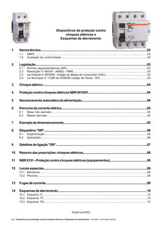 p.2 / Dispositivos de proteção contra choques elétricos e Esquemas de aterramento - Procobre / Schneider Electric
Dispositivos de proteção contra
choques elétricos e
Esquemas de aterramento
1 Norma técnica...................................................................................................................................03
1.1 ABNT...........................................................................................................................................03
1.2 Avaliação da conformidade.............................................................................................................03
2 Legislação.......................................................................................................................................03
2.1 Normas regulamentadoras (NR)......................................................................................................03
2.2 Resolução nº 456/00 - ANEEL / MME.............................................................................................03
2.3 Lei Federal nº 8078/90 - Código de defesa do consumidor (CDC).......................................................03
2.4 Lei Municipal nº 11228 de 25/06/92 (código de Obras - SP)..............................................................03
3 Choque elétrico................................................................................................................................04
4 ProteçãocontrachoqueselétricosNBR5410/97........................................................................04
5 Seccionamentoautomáticodaalimentação.................................................................................04
6 Percursodacorrenteelétrica........................................................................................................05
6.1 Masa não aterrada........................................................................................................................05
6.2 Massa aterrada.............................................................................................................................05
7 Exemplo de dimensionamento.......................................................................................................05
8 Dispositivo "DR"..............................................................................................................................06
8.1 Especificação...............................................................................................................................06
8.2 Aplicações...................................................................................................................................06
9 Detalhes de ligação "DR"...............................................................................................................07
10 Resumo das prescrições- choques elétricos...............................................................................08
11 NBR 6151 - Proteção contra choques elétricos (equipamentos).............................................09
12 Locais especiais...............................................................................................................................09
12.1 Banheiros....................................................................................................................................09
12.2 Piscinas.......................................................................................................................................09
13 Fugasdecorrente............................................................................................................................09
14 Esquemas de aterramento..............................................................................................................10
14.1 Esquema IT..................................................................................................................................10
14.2 Esquema TT.................................................................................................................................10
14.3 Esquema TN................................................................................................................................10
Edição jan/2003
 