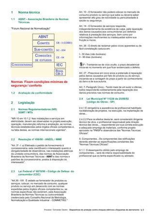 Procobre / Schneider Electric - Dispositivos de proteção contra choques elétricos e Esquemas de aterramento / p.3
1 Norma técnica
1.1 ABNT - Associação Brasileira de Normas
Técnicas
"Forum Nacional de Normalização"
Normas Fixam condições mínimas de
segurança / conforto
1.2 Avaliação da conformidade
2 Legislação
2.1 Normas Regulamentadoras (NR)
SSMT / MTb
"NR-10 em 10.1.2: Nas instalações e serviços em
eletricidade, devem ser observadas no projeto,execução,
operação, manutenção,reforma e ampliação, as normas
técnicas estabelecidas pelos órgãos oficiais competentes e,
na falta destas, as normas internacionais vigentes".
2.2 Resolução nº 456/00 - ANEEL / MME
"Art. 3º - I a) Efetivado o pedido de fornecimento à
concessionária, este cientificará o interessado quanto à
obrigatoriedade de observância, nas instalações elétricas
da unidade consumidora, das normas da Associação
Brasileira de Normas Técnicas - ABNT e das normas e
padrões da concessionária, postos à disposição do
interessado".
2.3 Lei Federal nº 8078/90 - Código de Defesa do
consumidor (CDC)
"Art.39 - VIII : É vedado ao fornecedor de produtos ou
serviços, colocar, no mercado de consumo, qualquer
produto ou serviço em desacordo com as normas
expedidas pelos órgãos oficiais competentes ou, se
normas específicas não existirem, pela Associação
Brasileira de Normas Técnicas ou outra entidade
credenciada pelo Conselho Nacional de Metrologia,
Normalização e Qualidade Industrial - COMMETRO."
ABNT
COMITÊS
SUB-COMITÊS
COMISSÕES
DE ESTUDOS
CONCESSIONÁRIAS
Art. 10 - O fornecedor não poderá colocar no mercado de
consumo produto ou serviço que sabe ou deveria saber
apresentar alto grau de nocividade ou periculosidade à
saúde ou segurança.
Art. 14 - O fornecedor de serviços responde,
independentemente da existência de culpa, pela reparação
dos danos causados aos consumidores por defeitos
relativos à prestação dos serviços, bem como por
informações insuficientes ou inadequadas sobre sua
fruição e riscos.
Art. 26 - O direito de reclamar pelos vícios aparentes ou de
fácil constatação caduca em:
I - 30 dias (não duráveis)
II - 90 dias (duráveis)
3º - Trantando-se de vício oculto, o prazo decadencial
inicia-se no momento em que ficar evidenciado o defeito.
Art. 27 - Prescreve em cinco anos a pretensão à reparação
pelos danos causados por fato do produto ou do serviço,
iniciando-se a contagem do prazo a partir do conhecimento
do dano e de sua autoria.
Art. 7- Parágrafo Único - Tendo mais de um autor a ofensa,
todos responderão solidariamente pela reparação dos
danos previstos nas normas de consumo.
2.4 Lei Municipal Nº 11228 de 25/06/92
(código de Obras - SP)
2.4.1 É obrigatória a assistência de profissional habilitado
na elaboração de projetos, na execução, na implantação de
obras...
2.4.2.2 Para os efeitos desta lei, será considerado dirigente
técnico da obra, o profissional responsável pela direção
técnica das obras,... respondendo por sua correta execução
e adequado emprego de materiais, conforme projeto
aprovado na "PMSP'e observância das "Normas Técnicas
Oficiais"
9. Componentes...Os componentes das edificações
deverão atender as especificações constantes das
"Normas Técnicas Oficiais".
9.1.1 O desempenho obtido pelo emprego de
componentes... será de inteira responsabilidade do
profissional que os tenha especificado ou adotado.
CB - 3 (COBEI)
SC - 004
CE - 64
IEC
BRASIL
CB-3
 