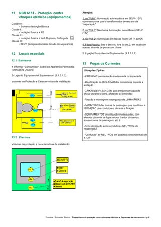 Procobre / Schneider Electric - Dispositivos de proteção contra choques elétricos e Esquemas de aterramento / p.9
11 NBR 6151 - Proteção contra
choques elétricos (equipamentos)
Classe 0:
- Somente Isolação Básica
Classe I :
- Isolação Básica + PE
Classe II :
- Isolação Básica + Isol. Dupla ou Reforçada
Classe III:
- SELV (antiga extra-baixa tensão de segurança)
12 Locais especiais
12.1 Banheiros
1-Informar "Consumidor" Sobre os Aparelhos Permitidos
(Manual do Usuário)
2- Ligação Equipotencial Suplementar (9.1.3.1.2)
Volumes de Proteção e Características de Instalação:
Atenção:
1. no "Vol.0" : Iluminação sub-aquática em SELV (12V),
observando-se que o transformador deverá ser de
"separação"
2. no "Vol. 1": Nenhuma iluminação, ou então em SELV
(12V)
3. no "Vol. 2": Iluminação em classe I com DR (< 30mA)
4. Filtro Piscina: Sob o deck ou fora do vol.2, em local com
acesso através de porta com chave
5. Ligação Equipotencial Suplementar (9.2.3.1.2)
13 Fugas de Correntes
Situações Típicas:
- EMENDAS com isolação inadequada ou imperfeita
- Danificação da ISOLAÇÃO dos condutores durante a
enfiação
-CAIXAS DE PASSAGEM que armazenam água de
chuva durante a obra, afetando as emendas
-Fixação e montagem inadequada de LUMINÁRIAS
-PARAFUSOS das caixas de passagem que danificam a
ISOLAÇÃO dos condutores, durante a fixação
-EQUIPAMENTOS de utilização inadequadas, com
elevada corrente de fuga natural (certos chuveiros,
aquecedores de passagem, etc.)
-Erros de ligação entre condutores NEUTRO e de
PROTEÇÃO
-"Confusão" de NEUTROS em quadros contendo mais de
1 "DR"13.2 Piscinas
Volumes de proteção e caracteristicas de instalação:
 