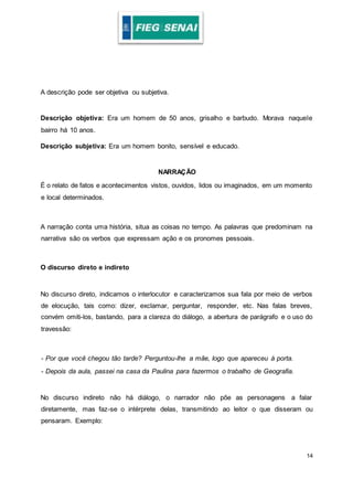 14
A descrição pode ser objetiva ou subjetiva.
Descrição objetiva: Era um homem de 50 anos, grisalho e barbudo. Morava naquele
bairro há 10 anos.
Descrição subjetiva: Era um homem bonito, sensível e educado.
NARRAÇÃO
É o relato de fatos e acontecimentos vistos, ouvidos, lidos ou imaginados, em um momento
e local determinados.
A narração conta uma história, situa as coisas no tempo. As palavras que predominam na
narrativa são os verbos que expressam ação e os pronomes pessoais.
O discurso direto e indireto
No discurso direto, indicamos o interlocutor e caracterizamos sua fala por meio de verbos
de elocução, tais como: dizer, exclamar, perguntar, responder, etc. Nas falas breves,
convém omiti-los, bastando, para a clareza do diálogo, a abertura de parágrafo e o uso do
travessão:
- Por que você chegou tão tarde? Perguntou-lhe a mãe, logo que apareceu à porta.
- Depois da aula, passei na casa da Paulina para fazermos o trabalho de Geografia.
No discurso indireto não há diálogo, o narrador não põe as personagens a falar
diretamente, mas faz-se o intérprete delas, transmitindo ao leitor o que disseram ou
pensaram. Exemplo:
 