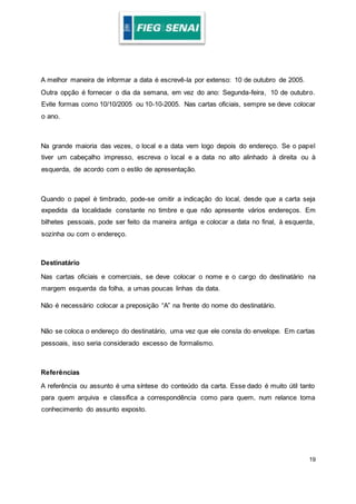 19
A melhor maneira de informar a data é escrevê-la por extenso: 10 de outubro de 2005.
Outra opção é fornecer o dia da semana, em vez do ano: Segunda-feira, 10 de outubro.
Evite formas como 10/10/2005 ou 10-10-2005. Nas cartas oficiais, sempre se deve colocar
o ano.
Na grande maioria das vezes, o local e a data vem logo depois do endereço. Se o papel
tiver um cabeçalho impresso, escreva o local e a data no alto alinhado à direita ou à
esquerda, de acordo com o estilo de apresentação.
Quando o papel é timbrado, pode-se omitir a indicação do local, desde que a carta seja
expedida da localidade constante no timbre e que não apresente vários endereços. Em
bilhetes pessoais, pode ser feito da maneira antiga e colocar a data no final, à esquerda,
sozinha ou com o endereço.
Destinatário
Nas cartas oficiais e comerciais, se deve colocar o nome e o cargo do destinatário na
margem esquerda da folha, a umas poucas linhas da data.
Não é necessário colocar a preposição “A” na frente do nome do destinatário.
Não se coloca o endereço do destinatário, uma vez que ele consta do envelope. Em cartas
pessoais, isso seria considerado excesso de formalismo.
Referências
A referência ou assunto é uma síntese do conteúdo da carta. Esse dado é muito útil tanto
para quem arquiva e classifica a correspondência como para quem, num relance toma
conhecimento do assunto exposto.
 