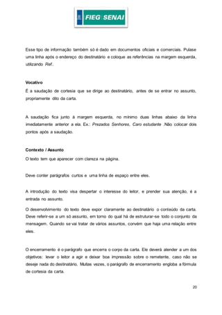 20
Esse tipo de informação também só é dado em documentos oficiais e comerciais. Pulase
uma linha após o endereço do destinatário e coloque as referências na margem esquerda,
utilizando Ref..
Vocativo
É a saudação de cortesia que se dirige ao destinatário, antes de se entrar no assunto,
propriamente dito da carta.
A saudação fica junto à margem esquerda, no mínimo duas linhas abaixo da linha
imediatamente anterior a ela. Ex.: Prezados Senhores, Caro estudante .Não colocar dois
pontos após a saudação.
Contexto / Assunto
O texto tem que aparecer com clareza na página.
Deve conter parágrafos curtos e uma linha de espaço entre eles.
A introdução do texto visa despertar o interesse do leitor, e prender sua atenção, é a
entrada no assunto.
O desenvolvimento do texto deve expor claramente ao destinatário o conteúdo da carta.
Deve referir-se a um só assunto, em torno do qual há de estruturar-se todo o conjunto da
mensagem. Quando se vai tratar de vários assuntos, convém que haja uma relação entre
eles.
O encerramento é o parágrafo que encerra o corpo da carta. Ele deverá atender a um dos
objetivos: levar o leitor a agir e deixar boa impressão sobre o remetente, caso não se
deseje nada do destinatário. Muitas vezes, o parágrafo de encerramento engloba a fórmula
de cortesia da carta.
 
