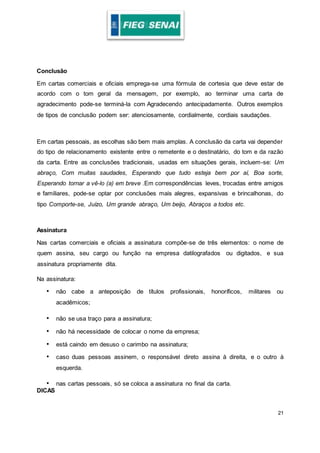 21
Conclusão
Em cartas comerciais e oficiais emprega-se uma fórmula de cortesia que deve estar de
acordo com o tom geral da mensagem, por exemplo, ao terminar uma carta de
agradecimento pode-se terminá-la com Agradecendo antecipadamente. Outros exemplos
de tipos de conclusão podem ser: atenciosamente, cordialmente, cordiais saudações.
Em cartas pessoais, as escolhas são bem mais amplas. A conclusão da carta vai depender
do tipo de relacionamento existente entre o remetente e o destinatário, do tom e da razão
da carta. Entre as conclusões tradicionais, usadas em situações gerais, incluem-se: Um
abraço, Com muitas saudades, Esperando que tudo esteja bem por aí, Boa sorte,
Esperando tornar a vê-lo (a) em breve .Em correspondências leves, trocadas entre amigos
e familiares, pode-se optar por conclusões mais alegres, expansivas e brincalhonas, do
tipo Comporte-se, Juízo, Um grande abraço, Um beijo, Abraços a todos etc.
Assinatura
Nas cartas comerciais e oficiais a assinatura compõe-se de três elementos: o nome de
quem assina, seu cargo ou função na empresa datilografados ou digitados, e sua
assinatura propriamente dita.
Na assinatura:
• não cabe a anteposição de títulos profissionais, honoríficos, militares ou
acadêmicos;
• não se usa traço para a assinatura;
• não há necessidade de colocar o nome da empresa;
• está caindo em desuso o carimbo na assinatura;
• caso duas pessoas assinem, o responsável direto assina à direita, e o outro à
esquerda.
• nas cartas pessoais, só se coloca a assinatura no final da carta.
DICAS
 