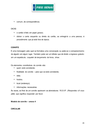 25
• comum, de correspondência.
DICAS
• o cartão é feito em papel grosso;
• dobrar o canto esquerdo ou direito do cartão, ao entregá-lo a uma pessoa, é
procedimento que já está fora de época.
CONVITE
É uma mensagem pela qual se formaliza uma convocação ou pede-se o comparecimento
de alguém em algum lugar. Também pode ser um bilhete que dá direito a ingresso gratuito
em um espetáculo, coquetel de lançamento de livros, show.
Os elementos constitutivos do convite são:
• quem está convidando;
• finalidade do convite – para que se está convidando;
• data;
• horário;
• local (endereço);
• informações necessárias
Às vezes, ao final de um convite aparecem as abreviaturas: R.S.V.P. (Respondez s’il vous
plâit), que significa responder por favor.
Modelo de convite – anexo 4
CIRCULAR
 