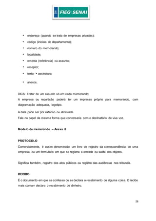 28
• endereço (quando se trata de empresas privadas);
• código (iniciais do departamento);
• número do memorando;
• localidade;
• ementa (referência) ou assunto;
• receptor;
• texto; • assinatura;
• anexos.
DICA: Tratar de um assunto só em cada memorando;
A empresa ou repartição poderá ter um impresso próprio para memorando, com
diagramação adequada, logotipo.
A data pode ser por extenso ou abreviada.
Fale no papel da mesma forma que conversaria com o destinatário de viva voz.
Modelo de memorando – Anexo 8
PROTOCOLO
Comercialmente, é assim denominado um livro de registro da correspondência de uma
empresa, ou um formulário em que se registra a entrada ou saída dos objetos.
Significa também, registro dos atos públicos ou registro das audiências nos tribunais.
RECIBO
É o documento em que se confessa ou se declara o recebimento de alguma coisa. O recibo
mais comum declara o recebimento de dinheiro.
 