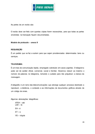 29
As partes de um recibo são:
O recibo deve ser feito com quantas cópias forem necessárias, para que todas as partes
envolvidas na transação fiquem documentadas.
Modelo de protocolo – anexo 9
REQUISIÇÃO
É um pedido que se faz a outrem para que sejam providenciados determinados bens ou
serviços.
TELEGRAMA
É um meio de comunicação rápida, empregado sobretudo em casos urgentes. O telegrama
pode ser de caráter oficial, comercial, social e familiar. Devemos reduzir ao máximo o
número de palavras no telegrama, tomando o cuidado para não prejudicar a clareza da
mensagem.
A telegrafia é um ramo das telecomunicações que abrange qualquer processo destinado a
reproduzir, a distância, o conteúdo e as informações de documentos gráficos através de
um código de sinais.
Algumas abreviações telegráficas:
ATEH – até
LAH – lá
EH - é
ET – e
VG – vírgula
 