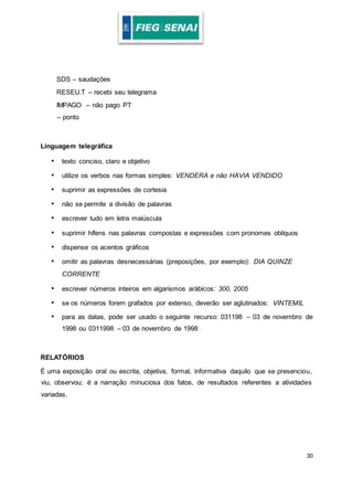30
SDS – saudações
RESEU.T – recebi seu telegrama
IMPAGO – não pago PT
– ponto
Linguagem telegráfica
• texto conciso, claro e objetivo
• utilize os verbos nas formas simples: VENDERA e não HAVIA VENDIDO
• suprimir as expressões de cortesia
• não se permite a divisão de palavras
• escrever tudo em letra maiúscula
• suprimir hífens nas palavras compostas e expressões com pronomes oblíquos
• dispense os acentos gráficos
• omitir as palavras desnecessárias (preposições, por exemplo): DIA QUINZE
CORRENTE
• escrever números inteiros em algarismos arábicos: 300, 2005
• se os números forem grafados por extenso, deverão ser aglutinados: VINTEMIL
• para as datas, pode ser usado o seguinte recurso: 031198 – 03 de novembro de
1998 ou 0311998 – 03 de novembro de 1998
RELATÓRIOS
É uma exposição oral ou escrita, objetiva, formal, informativa daquilo que se presenciou,
viu, observou; é a narração minuciosa dos fatos, de resultados referentes a atividades
variadas.
 