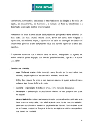 31
Normalmente, num relatório, são usadas as três modalidades de redação: a descrição (de
objetos, de procedimentos, de fenômenos), a narração (de fatos ou ocorrências) e a
dissertação (explanação didática, argumentação).
Profissionais de todas as áreas devem estar preparados para produzir bons relatórios. Os
mais curtos são mais simples. Mesmo assim, devem ser claros, bem redigidos e
organizados. Nos relatórios longos, a organização de idéias e a ordenação dos dados são
fundamentais para que o leitor compreenda o que está exposto e para que a leitura seja
agradável.
É importante evidenciar que o relatório deve ser escrito, datilografado ou digitado em
apenas uma das partes do papel, cujo formato, preferencialmente, seja de 21 x 29,7cm
(A4), ABNT.
Estrutura do relatório:
• capa / folha de rosto – título (assunto), nome do setor ou do responsável pelo
relatório, empresa pela qual se executou a atividade, local e data
• DICA: Se o relatório for longo, é bom fazer um resumo, de quatro a cinco linhas e
colocá-lo logo depois da folha de rosto.
• sumário – organização do texto por temas, com a indicação das páginas
• introdução – apresentação do propósito do relatório, ou seja, porquê e para quem
foi redigido.
• desenvolvimento – relatar pormenorizadamente os procedimentos realizados e os
fatos ocorridos ou apurados, com a indicação de datas, locais, métodos adotados,
pessoas e equipamentos envolvidos, julgamento dos fatos ou considerações sobre
os fenômenos observados. Em geral, é dividido em tópicos e subtópicos específicos
que devem ser intitulados
 