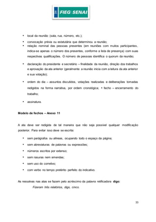33
• local da reunião (sala, rua, número, etc.);
• convocação prévia ou estatutária que determinou a reunião;
• relação nominal das pessoas presentes (em reuniões com muitos participantes,
indica-se apenas o número dos presentes, conforme a lista de presença) com suas
respectivas qualificações. O número de pessoas identifica o quorum da reunião;
• declaração do presidente e secretário – finalidade da reunião, direção dos trabalhos
e aprovação da ata anterior (geralmente a reunião inicia com a leitura da ata anterior
e sua votação);
• ordem do dia – assuntos discutidos, votações realizadas e deliberações tomadas
redigidos na forma narrativa, por ordem cronológica; • fecho – encerramento do
trabalho;
• assinatura.
Modelo de fechos – Anexo 11
A ata deve ser redigida de tal maneira que não seja possível qualquer modificação
posterior. Para evitar isso deve se escrita:
• sem parágrafos ou alíneas, ocupando todo o espaço da página;
• sem abreviaturas de palavras ou expressões;
• números escritos por extenso;
• sem rasuras nem emendas;
• sem uso do corretivo;
• com verbo no tempo pretérito perfeito do indicativo.
As ressalvas nas atas se fazem pelo acréscimo da palavra retificadora digo:
Fizeram três relatórios, digo, cinco.
 