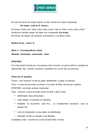 34
No caso da rasura ser notada apenas no final, deverá ser usada a expressão:
Em tempo: onde se lê...leia-se...
Em tempo: Onde se lê: “trinta e dois votos a favor”, leia-se "trinta e cinco votos a favor”
Acréscimos também podem ser feitos com a expressão Em tempo.
Em tempo: Na relação dos ausentes acrescenta-se Luiz Mauro Santy.
Modelo de ata – anexo 12
AULA 4 – Correspondência oficial
Atestado, declaração, comunicado, ofício
ATESTADO
É um documento firmado por uma pessoa a favor de outra, no qual se afirma a verdade de
determinado fato. Também comprova a existência de um ato que se consumou.
Partes de um atestado
Timbre – vem impresso no alto do papel, identificando o órgão ou empresa
Título – a cerca de dez linhas do timbre e no centro da folha, escreve-se a palavra
ATESTADO com todas as letras maiúsculas
Texto – inicia-se a cerca de quatro linhas do título e deve conter:
• identificação do(s) emissor(es);
• verbo atestar, no presente do indicativo;
• finalidade do documento: para fins.... ou simplesmente esclarecer, para os
devidos fins;
• nome do interessado e seus dados de identificação;
• indicação do fato ou situação a ser atestada.
Localidade e data – escreve-se a cerca de três linhas do texto
 
