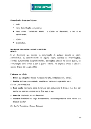 36
Comunicado de caráter interno:
• título;
• nome da instituição comunicante;
• deve conter “Comunicado Interno”, o número do documento, o ano e as
identificações;
• o texto;
• a assinatura.
Modelo de comunicado interno – anexo 15
OFÍCIO
É um documento que consiste na comunicação de qualquer assunto de ordem
administrativa, ou estabelecimento de alguma ordem, decisões ou determinações,
convites, cumprimentos ou agradecimentos, solicitações, utilizado no serviço público, na
comunicação entre chefias e com o público externo. Na empresa privada é utilizado
quando dirigido ao serviço público.
Partes de um ofício:
1. timbre ou cabeçalho: dizeres impressos na folha, símbolo(escudo, armas).
2. iniciais do órgão que o expede, seguidas do número do expediente e ano.
Ex.: Of. GAB nº 468/2005.
3. local e data: na mesma altura do número, com alinhamento à direita, o mês deve ser
escrito por extenso e colocar ponto final após o ano.
4. assunto: resumo do teor do documento.
5. vocativo: tratamento ou cargo do destinatário. Na correspondência oficial não se usa
Prezado Senhor.
Ex.: Senhor Presidente, Senhor Deputado
 