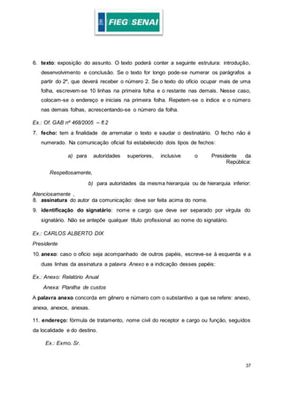 37
6. texto: exposição do assunto. O texto poderá conter a seguinte estrutura: introdução,
desenvolvimento e conclusão. Se o texto for longo pode-se numerar os parágrafos a
partir do 2º, que deverá receber o número 2. Se o texto do ofício ocupar mais de uma
folha, escrevem-se 10 linhas na primeira folha e o restante nas demais. Nesse caso,
colocam-se o endereço e iniciais na primeira folha. Repetem-se o índice e o número
nas demais folhas, acrescentando-se o número da folha.
Ex.: Of. GAB nº 468/2005 – fl.2
7. fecho: tem a finalidade de arrematar o texto e saudar o destinatário. O fecho não é
numerado. Na comunicação oficial foi estabelecido dois tipos de fechos:
a) para autoridades superiores, inclusive o Presidente da
República:
Respeitosamente,
b) para autoridades da mesma hierarquia ou de hierarquia inferior:
Atenciosamente ,
8. assinatura do autor da comunicação: deve ser feita acima do nome.
9. identificação do signatário: nome e cargo que deve ser separado por vírgula do
signatário. Não se antepõe qualquer título profissional ao nome do signatário.
Ex.: CARLOS ALBERTO DIX
Presidente
10. anexo: caso o ofício seja acompanhado de outros papéis, escreve-se à esquerda e a
duas linhas da assinatura a palavra Anexo e a indicação desses papéis:
Ex.: Anexo: Relatório Anual
Anexa: Planilha de custos
A palavra anexo concorda em gênero e número com o substantivo a que se refere: anexo,
anexa, anexos, anexas.
11. endereço: fórmula de tratamento, nome civil do receptor e cargo ou função, seguidos
da localidade e do destino.
Ex.: Exmo. Sr.
 