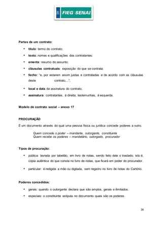 39
Partes de um contrato:
• título: termo do contrato;
• texto; nomes e qualificações dos contratantes;
• ementa: resumo do assunto;
• cláusulas contratuais: exposição do que se contrata;
• fecho: “e, por estarem assim justas e contratadas e de acordo com as cláusulas
deste contrato,...”;
• local e data da assinatura do contrato;
• assinatura: contratantes, à direita; testemunhas, à esquerda.
Modelo de contrato social – anexo 17
PROCURAÇÃO
É um documento através do qual uma pessoa física ou jurídica concede poderes a outro.
Quem concede o poder – mandante, outorgante, constituinte
Quem recebe os poderes – mandatário, outorgado, procurador
Tipos de procuração:
• pública: lavrada por tabelião, em livro de notas, sendo feito dele o traslado, isto é,
cópia autêntica do que consta no livro de notas, que ficará em poder do procurador.
• particular: é redigida a mão ou digitada, sem registro no livro de notas do Cartório.
Poderes concedidos:
• gerais: quando o outorgante declara que são amplos, gerais e ilimitados.
• especiais: o constituinte estipula no documento quais são os poderes.
 