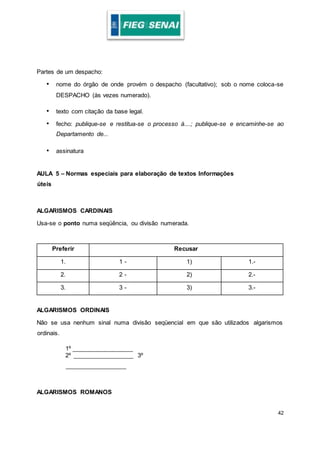 42
Partes de um despacho:
• nome do órgão de onde provém o despacho (facultativo); sob o nome coloca-se
DESPACHO (às vezes numerado).
• texto com citação da base legal.
• fecho: publique-se e restitua-se o processo à....; publique-se e encaminhe-se ao
Departamento de...
• assinatura
AULA 5 – Normas especiais para elaboração de textos Informações
úteis
ALGARISMOS CARDINAIS
Usa-se o ponto numa seqüência, ou divisão numerada.
Preferir Recusar
1. 1 - 1) 1.-
2. 2 - 2) 2.-
3. 3 - 3) 3.-
ALGARISMOS ORDINAIS
Não se usa nenhum sinal numa divisão seqüencial em que são utilizados algarismos
ordinais.
1º __________________
2º __________________ 3º
__________________
ALGARISMOS ROMANOS
 