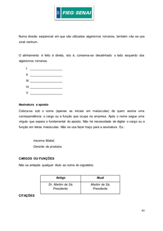43
Numa divisão seqüencial em que são utilizados algarismos romanos, também não se usa
sinal nenhum.
O alinhamento é feito à direita, isto é, conserva-se desalinhado o lado esquerdo dos
algarismos romanos.
I ___________________
II ___________________
III ___________________
IV ___________________
V ___________________
Assinatura e aposto
Coloca-se sob o nome (apenas as iniciais em maiúsculas) de quem assina uma
correspondência o cargo ou a função que ocupa na empresa. Após o nome segue uma
vírgula que separa o fundamental do aposto. Não há necessidade de digitar o cargo ou a
função em letras maiúsculas. Não se usa fazer traço para a assinatura. Ex.:
Iracema Mabel,
Gerente de produtos.
CARGOS OU FUNÇÕES
Não se antepõe qualquer título ao nome do signatário.
Antigo Atual
Dr. Martim de Sá,
Presidente.
Martim de Sá,
Presidente.
CITAÇÕES
 