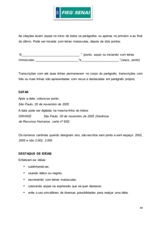 44
As citações levam aspas no início de todos os parágrafos ou apenas no primeiro e ao final
do último. Pode ser iniciada com letras maiúsculas, depois de dois pontos:
“A__________________________________.” (ponto, aspa) ou iniciando com letras
minúsculas: _________________________“a______________________”.(aspa, ponto)
Transcrições com até duas linhas permanecem no corpo do parágrafo; transcrições com
três ou mais linhas são apresentadas com recuo e destacadas em parágrafo próprio.
DATAS
Após a data, coloca-se ponto:
São Paulo, 20 de novembro de 2005
A data pode ser digitada na mesma linha do índice:
GRH/932 São Paulo, 20 de novembro de 2005 (Gerência
de Recursos Humanos, carta nº 932)
Os números cardinais quando designam ano, são escritos sem ponto e sem espaço: 2002,
2005 e não 2.002, 2.005
DESTAQUE DE IDÉIAS
Enfatizam-se idéias:
• sublinhando-as;
• usando itálico ou negrito;
• escrevendo com letras maiúsculas;
• colocando aspas na expressão que se quer destacar;
• evite o uso simultâneo de diversas possibilidades para realçar uma idéia.
 
