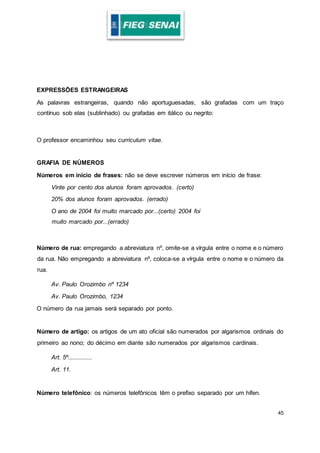45
EXPRESSÕES ESTRANGEIRAS
As palavras estrangeiras, quando não aportuguesadas, são grafadas com um traço
contínuo sob elas (sublinhado) ou grafadas em itálico ou negrito:
O professor encaminhou seu curriculum vitae.
GRAFIA DE NÚMEROS
Números em início de frases: não se deve escrever números em início de frase:
Vinte por cento dos alunos foram aprovados. (certo)
20% dos alunos foram aprovados. (errado)
O ano de 2004 foi muito marcado por...(certo) 2004 foi
muito marcado por...(errado)
Número de rua: empregando a abreviatura nº, omite-se a vírgula entre o nome e o número
da rua. Não empregando a abreviatura nº, coloca-se a vírgula entre o nome e o número da
rua.
Av. Paulo Orozimbo nº 1234
Av. Paulo Orozimbo, 1234
O número da rua jamais será separado por ponto.
Número de artigo: os artigos de um ato oficial são numerados por algarismos ordinais do
primeiro ao nono; do décimo em diante são numerados por algarismos cardinais.
Art. 5º...............
Art. 11.
Número telefônico: os números telefônicos têm o prefixo separado por um hífen.
 