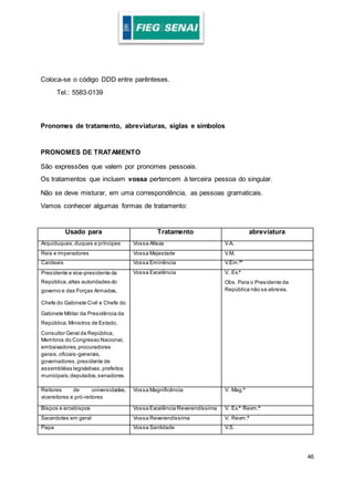46
Coloca-se o código DDD entre parênteses.
Tel.: 5583-0139
Pronomes de tratamento, abreviaturas, siglas e símbolos
PRONOMES DE TRATAMENTO
São expressões que valem por pronomes pessoais.
Os tratamentos que incluem vossa pertencem à terceira pessoa do singular.
Não se deve misturar, em uma correspondência, as pessoas gramaticais.
Vamos conhecer algumas formas de tratamento:
Usado para Tratamento abreviatura
Arquiduques,duques e príncipes Vossa Alteza V.A.
Reis e imperadores Vossa Majestade V.M.
Cardeais Vossa Eminência V.Em.ª*
Presidente e vice-presidente da
República,altas autoridades do
governo e das Forças Armadas,
Chefe do Gabinete Civil e Chefe do
Gabinete Militar da Presidência da
República,Ministros de Estado,
Consultor Geral da República,
Membros do Congresso Nacional,
embaixadores,procuradores
gerais,oficiais-generais,
governadores,presidente de
assembléias legislativas,prefeitos
municipais,deputados,senadores.
Vossa Excelência V. Ex.ª
Obs. Para o Presidente da
República não se abrevia.
Reitores de universidades,
vicereitores e pró-reitores
Vossa Magnificência V. Mag.ª
Bispos e arcebispos Vossa Excelência Reverendíssima V. Ex.ª Revm.ª
Sacerdotes em geral Vossa Reverendíssima V. Revm.ª
Papa Vossa Santidade V.S.
 