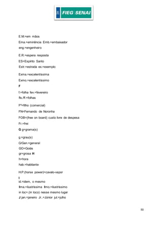 50
E.M.=em mãos
Ema.=eminência Emb.=embaixador
eng.=engenheiro
E.R.=espera resposta
ES=Espírito Santo
Estr.=estrada ex.=exemplo
Exma.=excelentíssima
Exmo.=excelentíssimo
F
f.=folha fev.=fevereiro
fls./ff.=folhas
Fº=filho (comercial)
FN=Fernando de Noronha
FOB=(free on board) custo livre de despesa
Fr.=frei
G g=grama(s)
g.=grau(s)
G/Gen.=general
GO=Goiás
gr=grosa H
h=hora
hab.=habitante
H.P.(horse power)=cavalo-vapor
I
id.=idem, o mesmo
Ilma.=ilustríssima Ilmo.=ilustríssimo
in loc=.(in loco) nesse mesmo lugar
J jan.=janeiro Jr..=Júnior jul.=julho
 