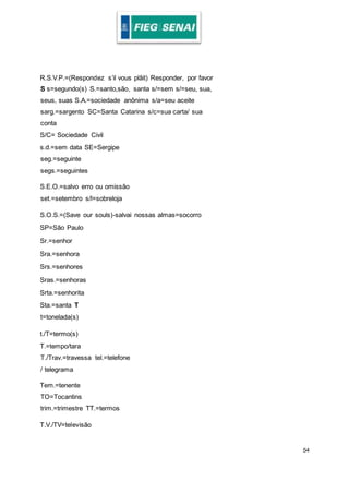 54
R.S.V.P.=(Respondez s’il vous plâit) Responder, por favor
S s=segundo(s) S.=santo,são, santa s/=sem s/=seu, sua,
seus, suas S.A.=sociedade anônima s/a=seu aceite
sarg.=sargento SC=Santa Catarina s/c=sua carta/ sua
conta
S/C= Sociedade Civil
s.d.=sem data SE=Sergipe
seg.=seguinte
segs.=seguintes
S.E.O.=salvo erro ou omissão
set.=setembro s/l=sobreloja
S.O.S.=(Save our souls)-salvai nossas almas=socorro
SP=São Paulo
Sr.=senhor
Sra.=senhora
Srs.=senhores
Sras.=senhoras
Srta.=senhorita
Sta.=santa T
t=tonelada(s)
t./T=termo(s)
T.=tempo/tara
T./Trav.=travessa tel.=telefone
/ telegrama
Tem.=tenente
TO=Tocantins
trim.=trimestre TT.=termos
T.V./TV=televisão
 