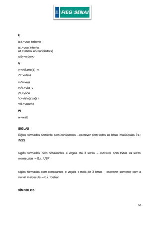 55
U
u.e.=uso externo
u.i.=uso interno
ult.=último un.=unidade(s)
urb.=urbano
V
v.=volume(s) v
/V=volt(s)
v./V=veja
v./V.=vila v
/V.=você
V.=visto(s),a(s)
vol.=volume
W
w=watt
SIGLAS
Siglas formadas somente com consoantes – escrever com todas as letras maiúsculas Ex.:
INSS
siglas formadas com consoantes e vogais até 3 letras – escrever com todas as letras
maiúsculas – Ex.: USP
siglas formadas com consoantes e vogais e mais de 3 letras – escrever somente com a
inicial maiúscula – Ex.: Detran
SÍMBOLOS
 