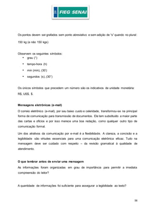 56
Os pontos devem ser grafados sem ponto abreviativo e sem adição de “s” quando no plural:
150 kg (e não 150 kgs)
Observem os seguintes símbolos:
• grau (°)
• tempo-hora (h)
• min (min), (30’)
• segundos (s), (30’’)
Os únicos símbolos que precedem um número são os indicativos de unidade monetária:
R$, US$, $.
Mensagens eletrônicas (e-mail)
O correio eletrônico (e-mail), por seu baixo custo e celeridade, transformou-se na principal
forma de comunicação para transmissão de documentos. Ele tem substituído a maior parte
das cartas e ofícios e por isso merece uma boa redação, como qualquer outro tipo de
comunicação formal.
Um dos atrativos da comunicação por e-mail é a flexibilidade. A clareza, a concisão e a
legibilidade são virtudes essenciais para uma comunicação eletrônica eficaz. Tudo na
mensagem deve ser cuidado com respeito – da revisão gramatical à qualidade de
atendimento.
O que lembrar antes de enviar uma mensagem
As informações foram organizadas em grau de importância para permitir a imediata
compreensão do leitor?
A quantidade de informações foi suficiente para assegurar a legibilidade ao texto?
 