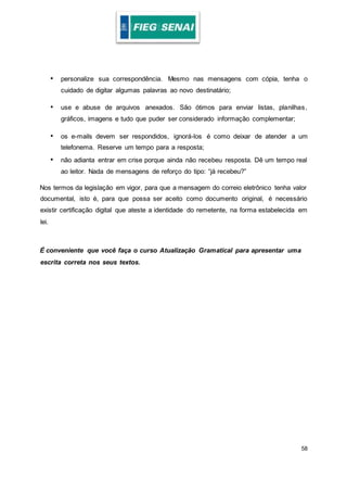 58
• personalize sua correspondência. Mesmo nas mensagens com cópia, tenha o
cuidado de digitar algumas palavras ao novo destinatário;
• use e abuse de arquivos anexados. São ótimos para enviar listas, planilhas,
gráficos, imagens e tudo que puder ser considerado informação complementar;
• os e-mails devem ser respondidos, ignorá-los é como deixar de atender a um
telefonema. Reserve um tempo para a resposta;
• não adianta entrar em crise porque ainda não recebeu resposta. Dê um tempo real
ao leitor. Nada de mensagens de reforço do tipo: “já recebeu?”
Nos termos da legislação em vigor, para que a mensagem do correio eletrônico tenha valor
documental, isto é, para que possa ser aceito como documento original, é necessário
existir certificação digital que ateste a identidade do remetente, na forma estabelecida em
lei.
É conveniente que você faça o curso Atualização Gramatical para apresentar uma
escrita correta nos seus textos.
 